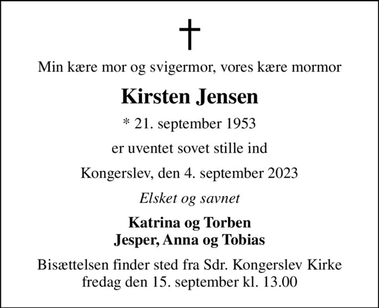 Min kære mor og svigermor, vores kære mormor
Kirsten Jensen
* 21. september 1953
er uventet sovet stille ind
Kongerslev, den 4. september 2023
Elsket og savnet
Katrina og Torben Jesper, Anna og Tobias
Bisættelsen finder sted fra Sdr. Kongerslev Kirke fredag den 15. september kl. 13.00