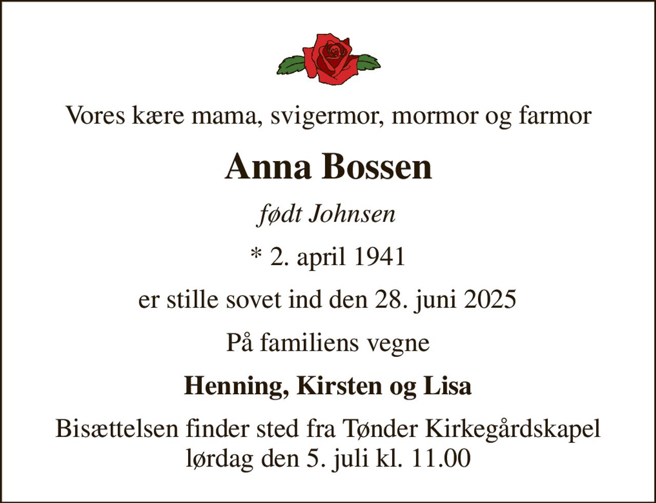Vores kære mama, svigermor, mormor og farmor
Anna Bossen
født Johnsen
* 2. april 1941
er stille sovet ind den 28. juni 2025
På familiens vegne
Henning, Kirsten og Lisa
Bisættelsen finder sted fra Tønder Kirkegårdskapel  lørdag den 5. juli kl. 11.00