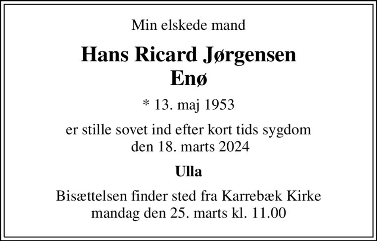 Min elskede mand
Hans Ricard Jørgensen Enø
* 13. maj 1953
er stille sovet ind efter kort tids sygdom  den 18. marts 2024
Ulla
Bisættelsen finder sted fra Karrebæk Kirke  mandag den 25. marts kl. 11.00