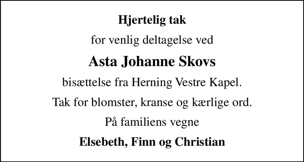 Hjertelig tak
for venlig deltagelse ved
Asta Johanne Skovs
bisættelse fra Herning Vestre Kapel.
Tak for blomster, kranse og kærlige ord.
På familiens vegne
Elsebeth, Finn og Christian