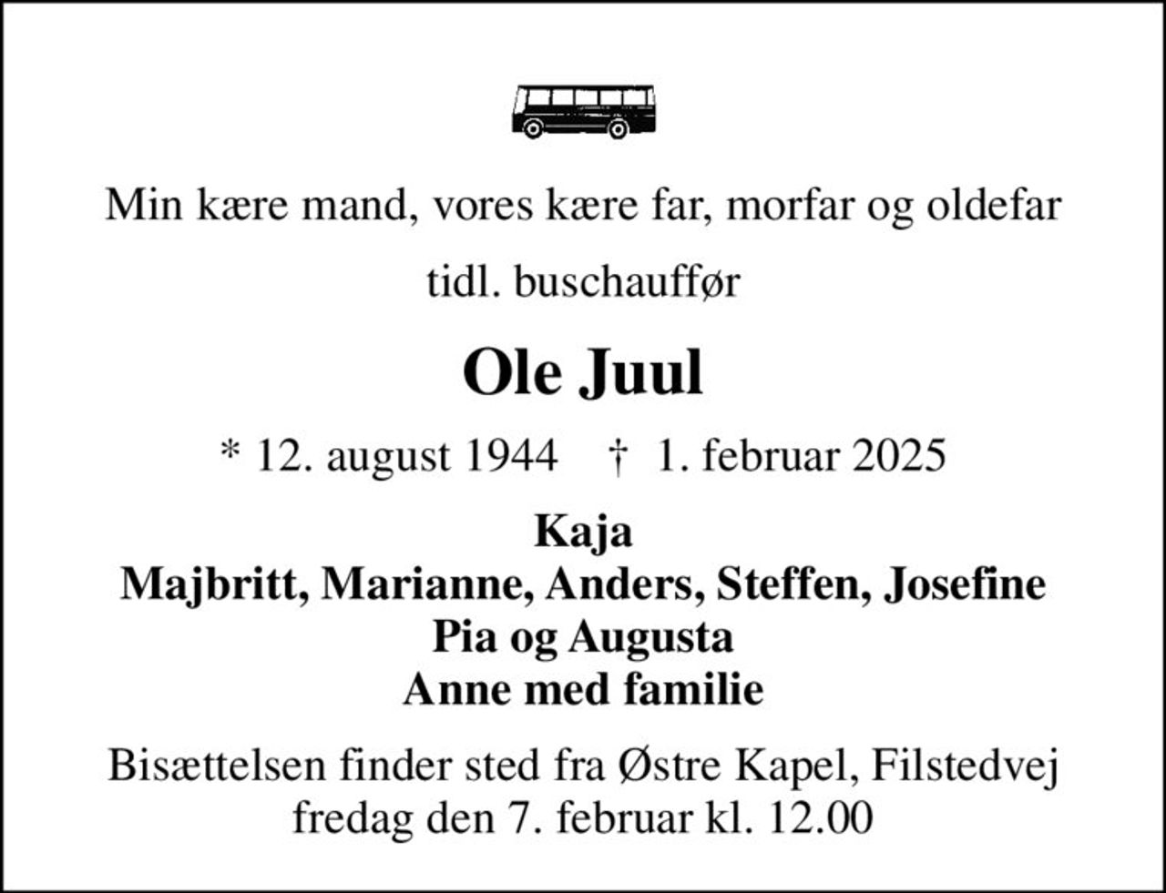 Min kære mand, vores kære far, morfar og oldefar
tidl. buschauffør
Ole Juul
* 12. august 1944    ✝ 1. februar 2025
Kaja Majbritt, Marianne, Anders, Steffen, Josefine Pia og Augusta Anne med familie
Bisættelsen finder sted fra Østre Kapel, Filstedvej  fredag den 7. februar kl. 12.00