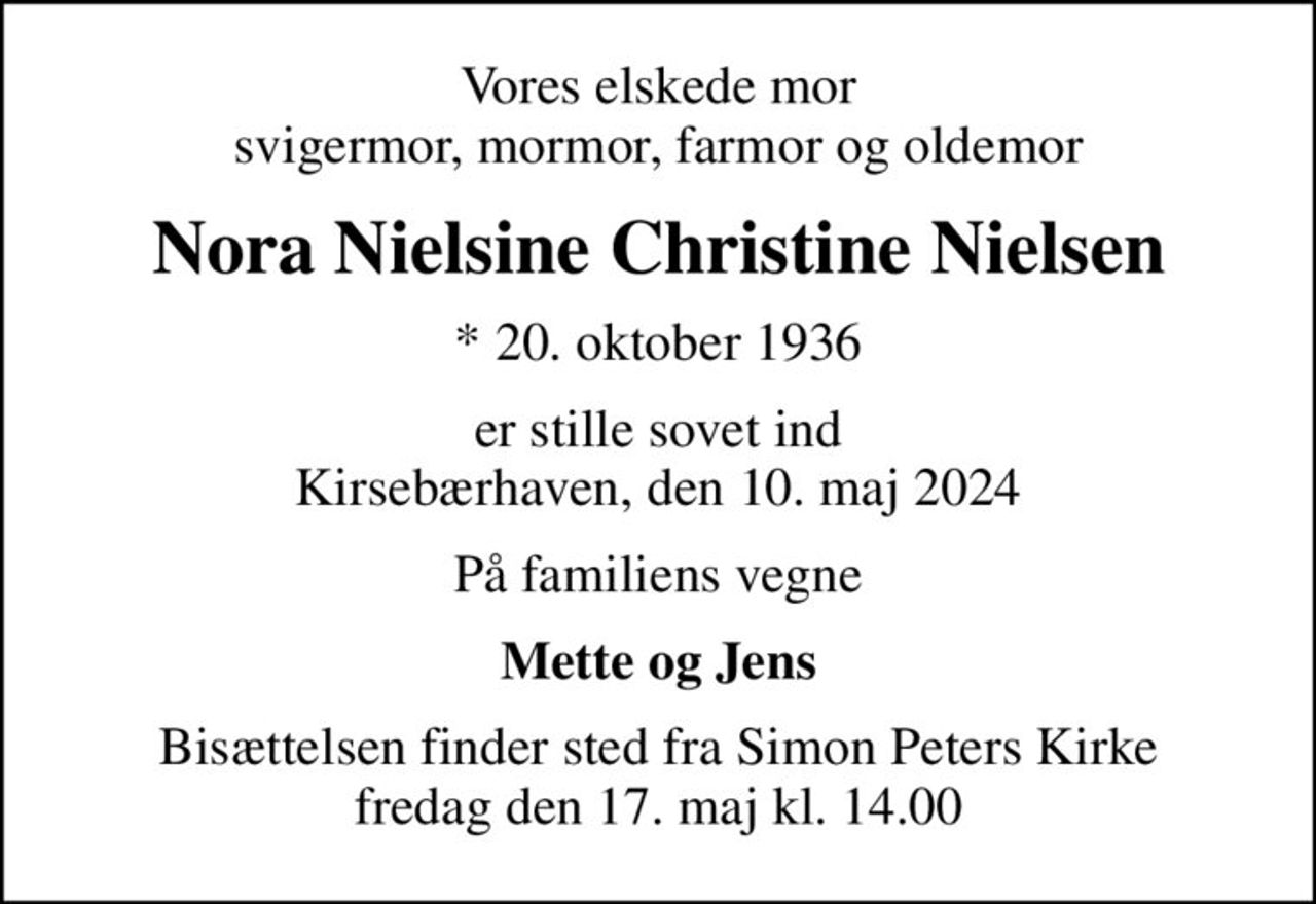 Vores elskede mor svigermor, mormor, farmor og oldemor
Nora Nielsine Christine Nielsen
* 20. oktober 1936
er stille sovet ind Kirsebærhaven, den 10. maj 2024
På familiens vegne
Mette og Jens
Bisættelsen finder sted fra Simon Peters Kirke  fredag den 17. maj kl. 14.00