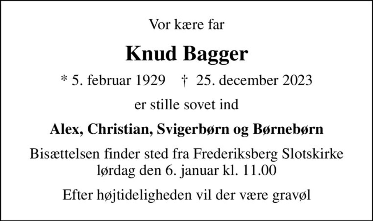 Vor kære far
Knud Bagger
* 5. februar 1929    ✝ 25. december 2023
er stille sovet ind
Alex, Christian, Svigerbørn og Børnebørn
Bisættelsen finder sted fra Frederiksberg Slotskirke  lørdag den 6. januar kl. 11.00 
Efter højtideligheden vil der være gravøl