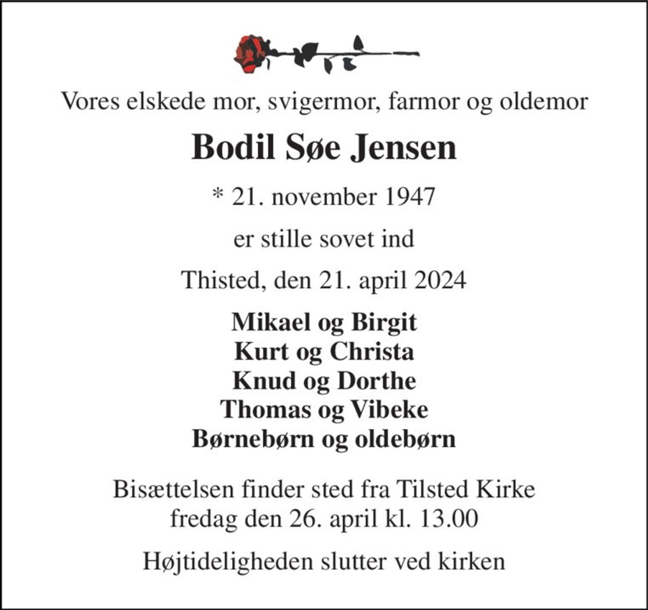 Vores elskede mor, svigermor, farmor og oldemor 
Bodil Søe Jensen 
*​ 21. november 1947 
er stille sovet ind 
Thisted, den 21. april 2024 
Mikael og Birgit Kurt og Christa Knud og Dorthe Thomas og Vibeke Børnebørn og oldebørn 
Bisættelsen​ finder sted fra Tilsted Kirke​ fredag den 26. april​ kl. 13.00 
Højtideligheden slutter ved kirken