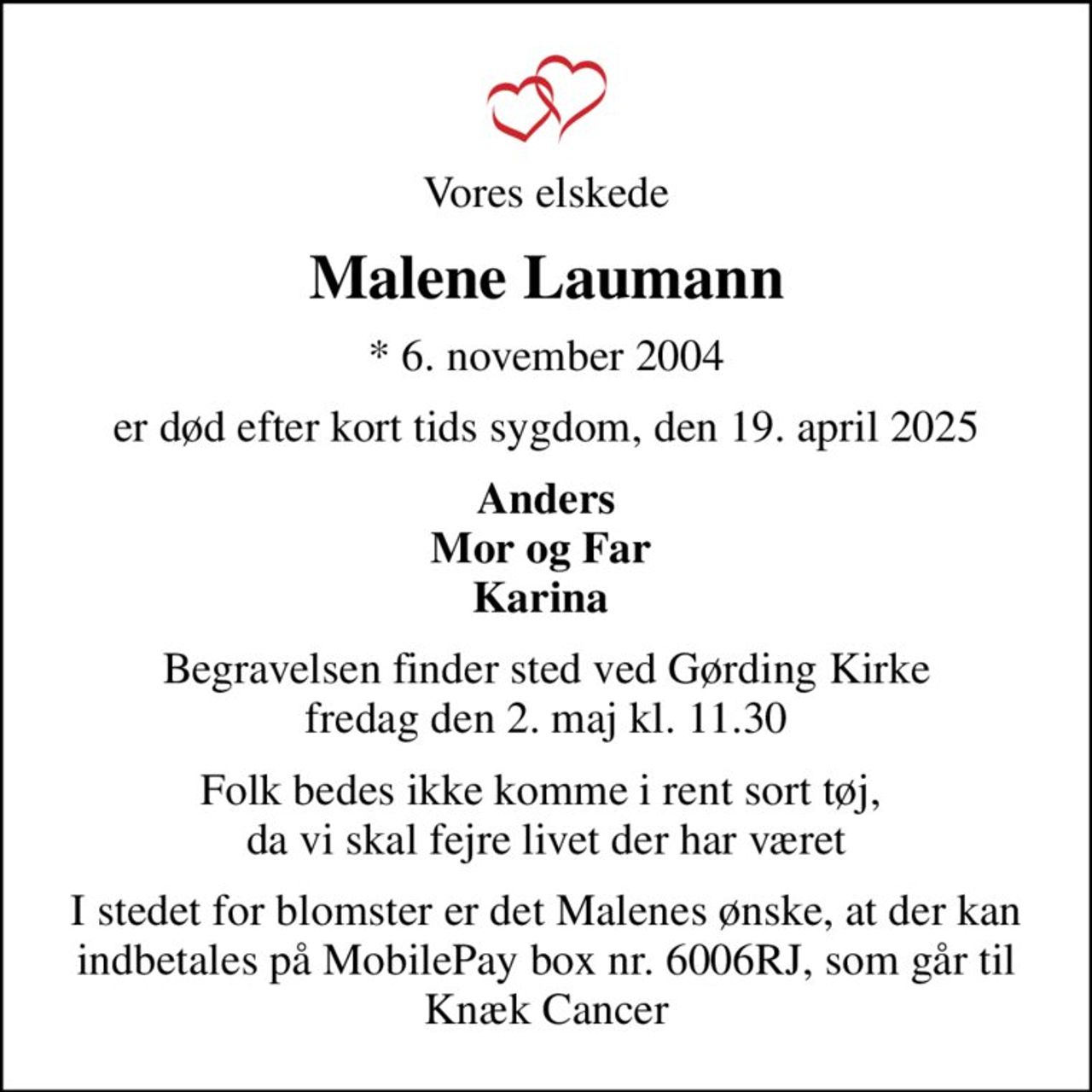 Vores elskede
Malene Laumann
* 6. november 2004
er død efter kort tids sygdom, den 19. april 2025
Anders Mor og Far  Karina 
Begravelsen finder sted ved Gørding Kirke  fredag den 2. maj kl. 11.30 
Folk bedes ikke komme i rent sort tøj,  da vi skal fejre livet der har været
I stedet for blomster er det Malenes ønske, at der kan indbetales på MobilePay box nr. 6006RJ, som går til Knæk Cancer