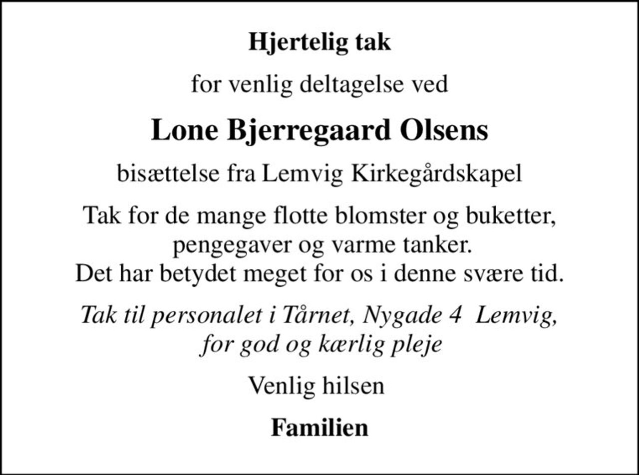 Hjertelig tak
for venlig deltagelse ved
Lone Bjerregaard Olsens
bisættelse fra Lemvig Kirkegårdskapel
Tak for de mange flotte blomster og buketter,  pengegaver og varme tanker. Det har betydet meget for os i denne svære tid.
Tak til personalet i Tårnet, Nygade 4  Lemvig,  for god og kærlig pleje
Venlig hilsen 
Familien