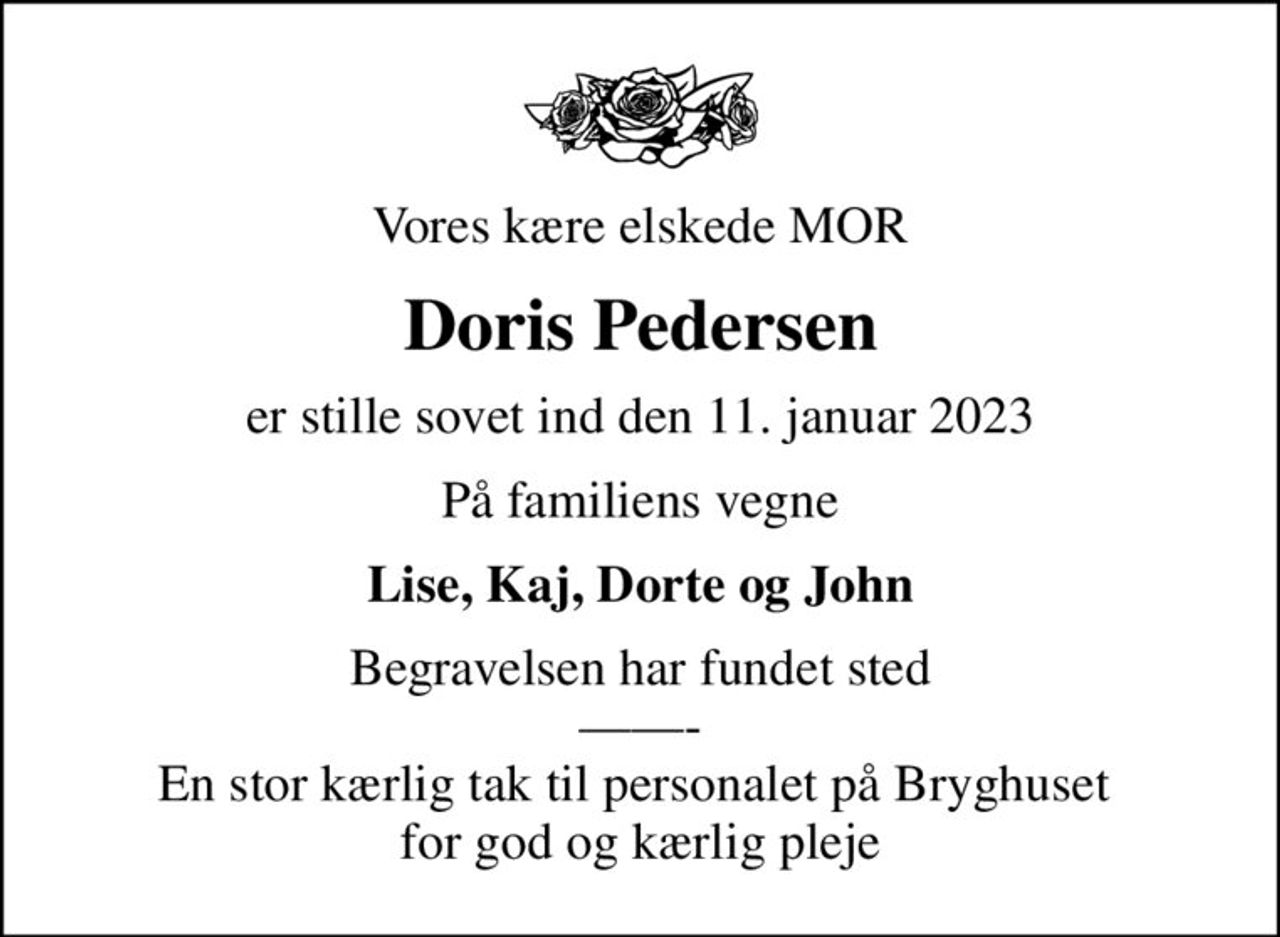 Vores kære elskede MOR
Doris Pedersen
er stille sovet ind den 11. januar 2023
På familiens vegne
Lise, Kaj, Dorte og John
Begravelsen har fundet sted - En stor kærlig tak til personalet på Bryghuset  for god og kærlig pleje