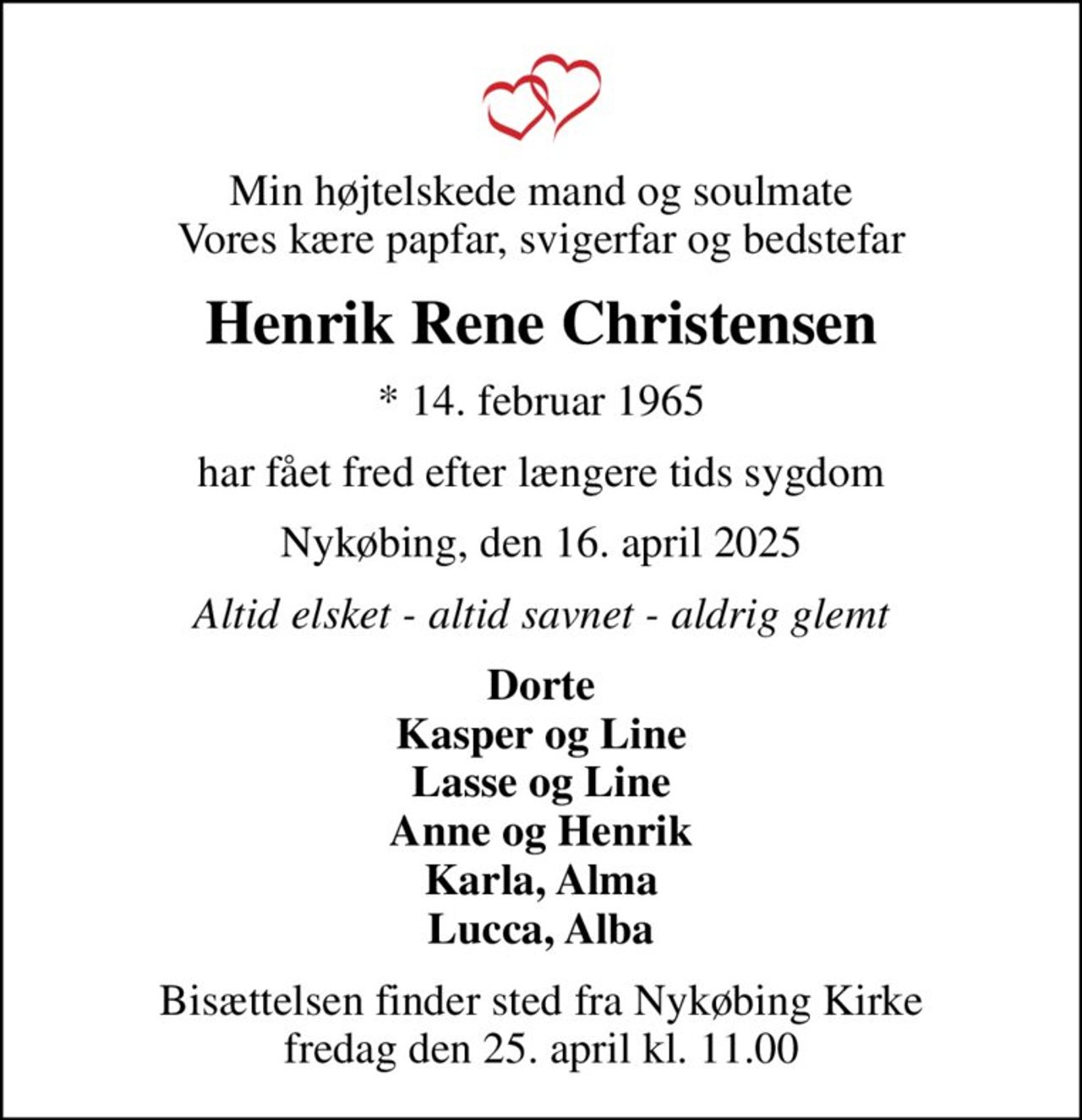 Min højtelskede mand og soulmate Vores kære papfar, svigerfar og bedstefar
Henrik Rene Christensen
* 14. februar 1965
har fået fred efter længere tids sygdom
Nykøbing, den 16. april 2025
Altid elsket - altid savnet - aldrig glemt
Dorte Kasper og Line Lasse og Line Anne og Henrik Karla, Alma Lucca, Alba
Bisættelsen finder sted fra Nykøbing Kirke  fredag den 25. april kl. 11.00