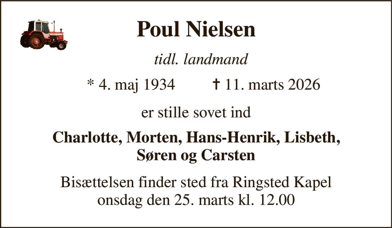 Poul Nielsen 
tidl. landmand 
*​ 4. maj 1934 
✝​ 11. marts 2026​ 
er stille sovet ind 
Charlotte, Morten, Hans-Henrik, Lisbeth, Søren og Carsten 
Bisættelsen finder sted fra Ringsted Kapel onsdag den 25. marts kl. 12.00