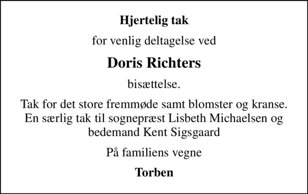 Hjertelig tak
for venlig deltagelse ved
Doris Richters
bisættelse.
Tak for det store fremmøde samt blomster og kranse. En særlig tak til sognepræst Lisbeth Michaelsen og bedemand Kent Sigsgaard
På familiens vegne
Torben