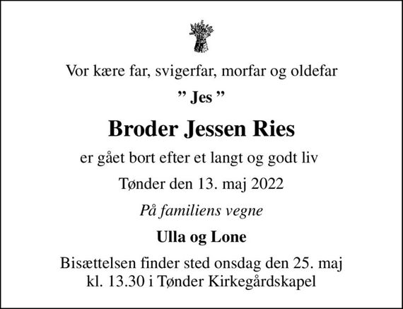 Vor kære far, svigerfar, morfar og oldefar
 Jes 
Broder Jessen Ries
er gået bort efter et langt og godt liv 
Tønder den 13. maj 2022
På familiens vegne
Ulla og Lone
Bisættelsen finder sted onsdag den 25. maj kl. 13.30 i Tønder Kirkegårdskapel