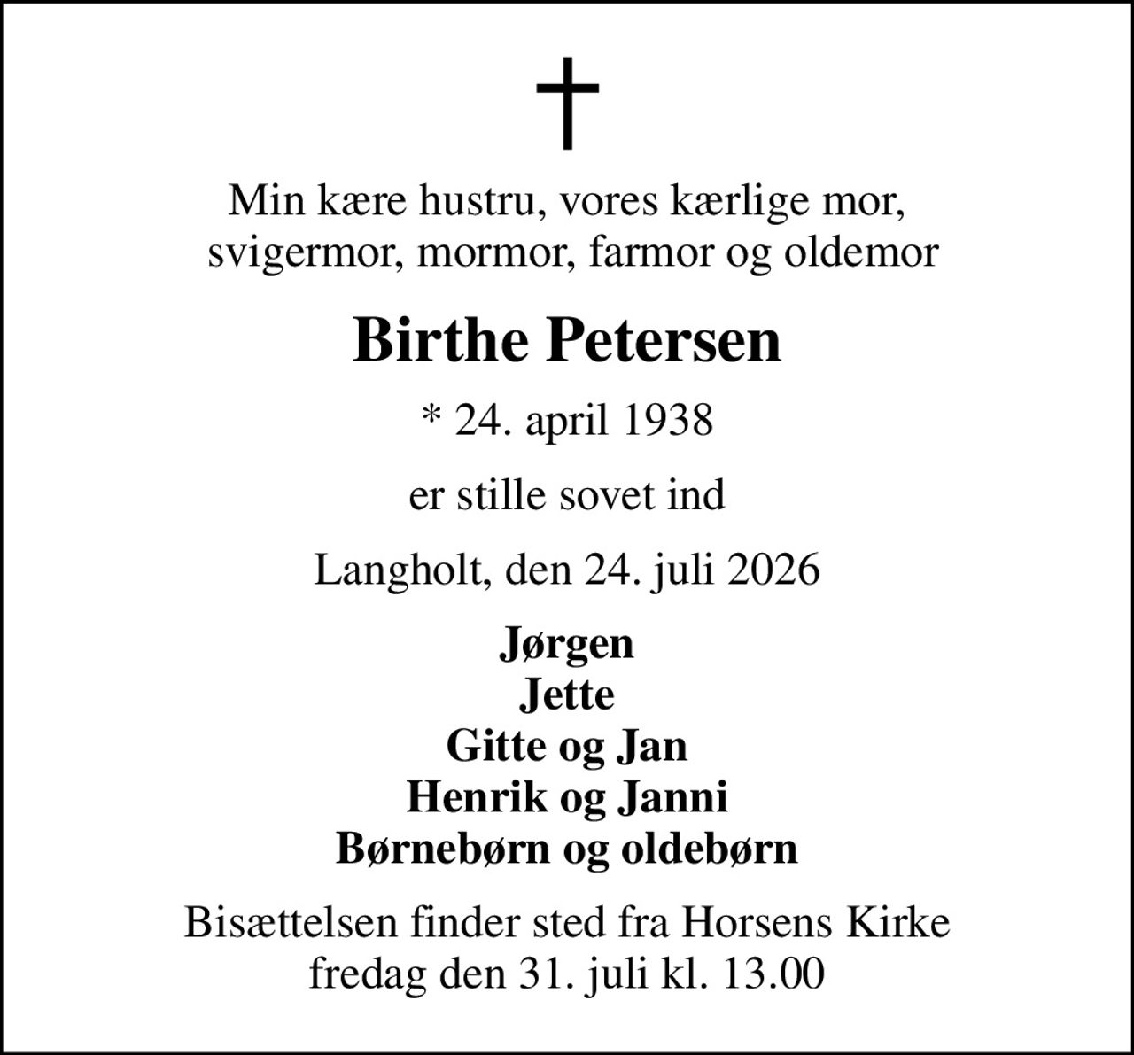 Min kære hustru, vores kærlige mor,  svigermor, mormor, farmor og oldemor
Birthe Petersen
* 24. april 1938
er stille sovet ind
Langholt, den 24. juli 2026
Jørgen Jette Gitte og Jan Henrik og Janni Børnebørn og oldebørn
Bisættelsen finder sted fra Horsens Kirke  fredag den 31. juli kl. 13.00