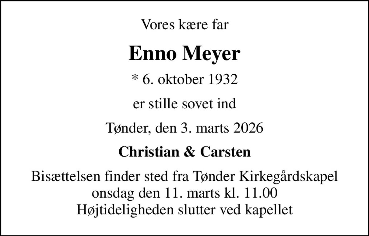 Vores kære far
Enno Meyer
* 6. oktober 1932
er stille sovet ind
Tønder, den 3. marts 2026
Christian & Carsten
Bisættelsen finder sted fra Tønder Kirkegårdskapel  onsdag den 11. marts kl. 11.00  Højtideligheden slutter ved kapellet