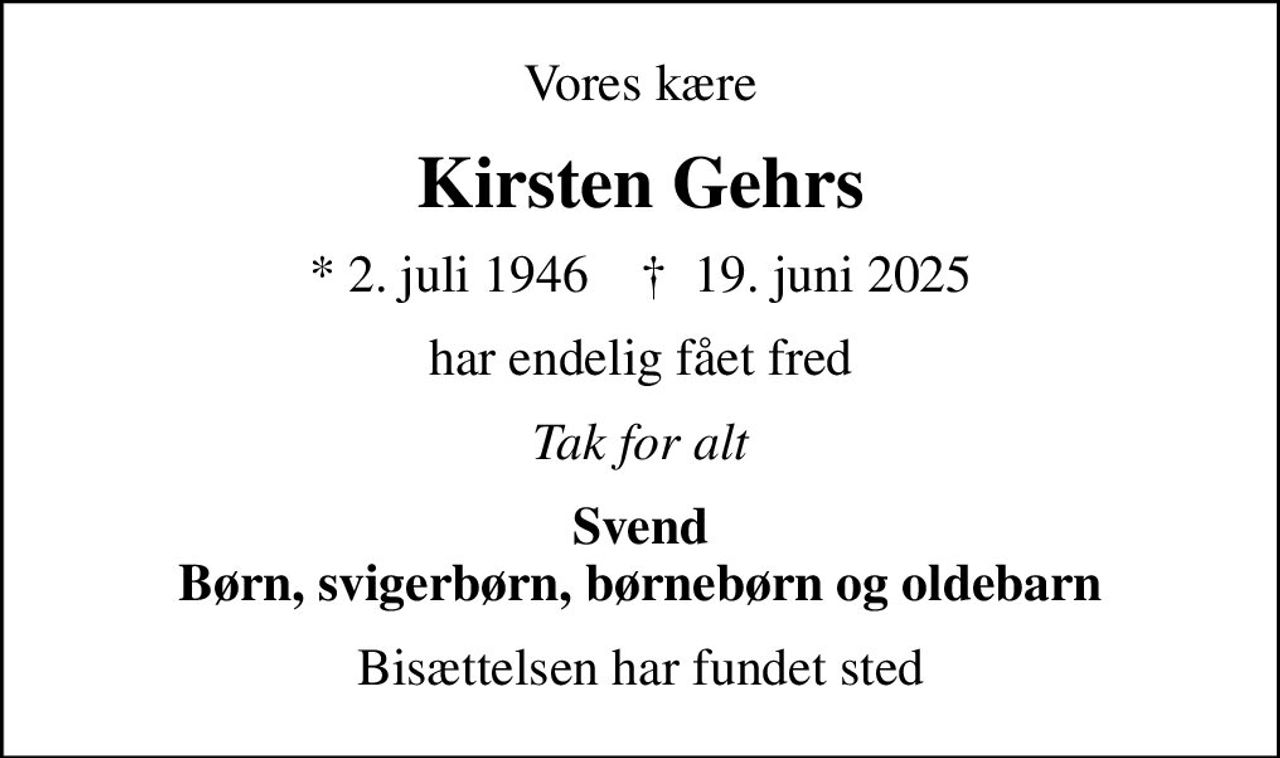 Vores kære
Kirsten Gehrs
* 2. juli 1946    ✝ 19. juni 2025
har endelig fået fred
Tak for alt
Svend Børn, svigerbørn, børnebørn og oldebarn
Bisættelsen har fundet sted