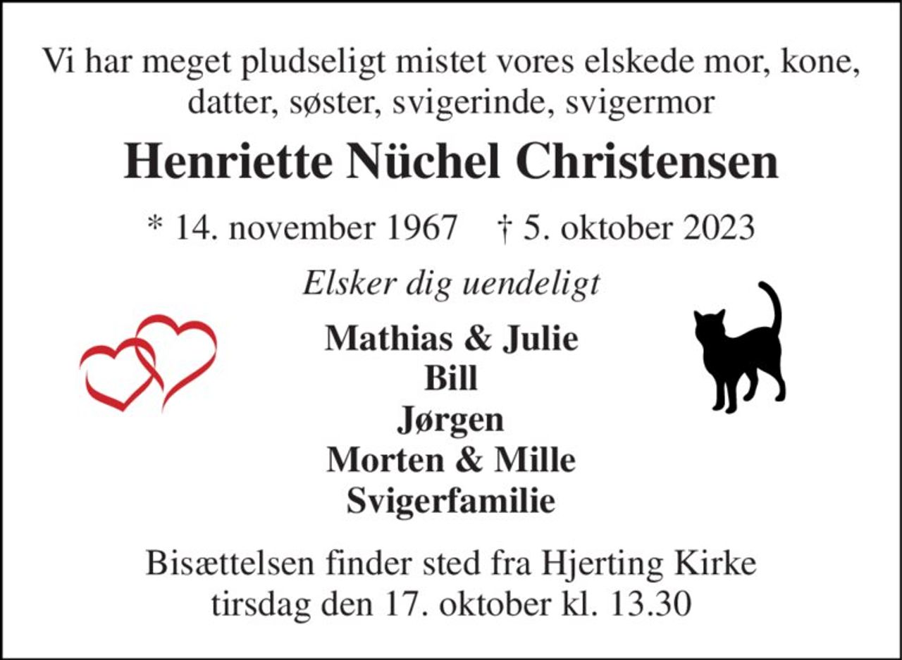Vi har meget pludseligt mistet vores elskede mor, kone, datter, søster, svigerinde, svigermor 
Henriette Nüchel Christensen 
* 14. november 1967    † 5. oktober 2023 
Elsker dig uendeligt 
Mathias & Julie Bill Jørgen Morten & Mille Svigerfamilie 
Bisættelsen finder sted fra Hjerting Kirke tirsdag den 17. oktober kl. 13.30