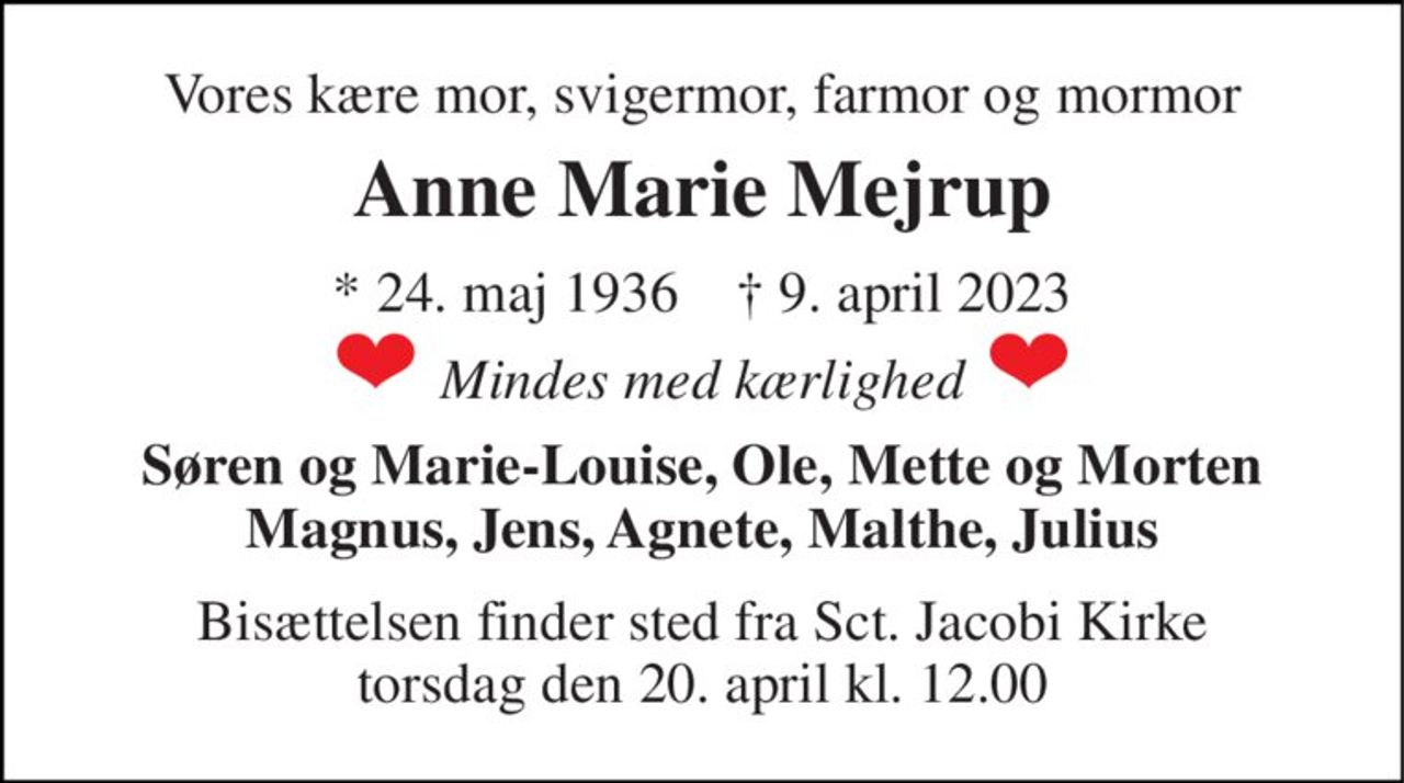 Vores kære mor, svigermor, farmor og mormor 
Anne Marie Mejrup 
* 24. maj 1936    † 9. april 2023 
Mindes med kærlighed 
Søren og Marie-Louise, Ole, Mette og Morten Magnus, Jens, Agnete, Malthe, Julius 
Bisættelsen​ finder sted fra Sct. Jacobi Kirke​ torsdag den 20. april​ kl. 12.00