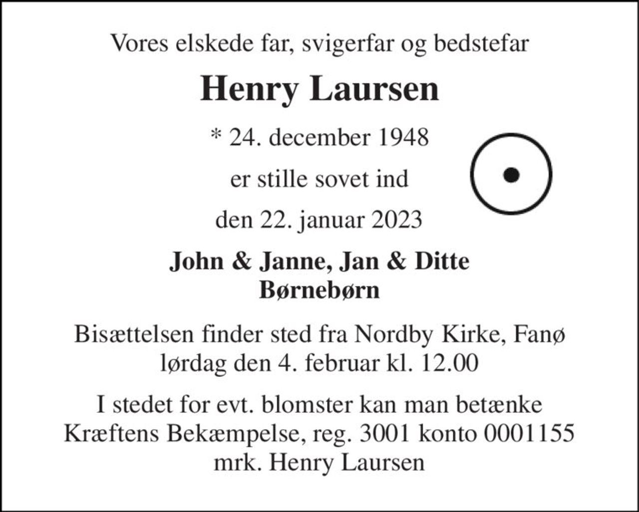Vores elskede far, svigerfar og bedstefar 
Henry Laursen 
*​ 24. december 1948 
er stille sovet ind 
den 22. januar 2023 
John & Janne, Jan & Ditte Børnebørn 
Bisættelsen​ finder sted fra Nordby Kirke, Fanø​ lørdag den 4. februar​ kl. 12.00 
I stedet for evt. blomster kan man betænke Kræftens Bekæmpelse, reg. 3001 konto 0001155 mrk. Henry Laursen