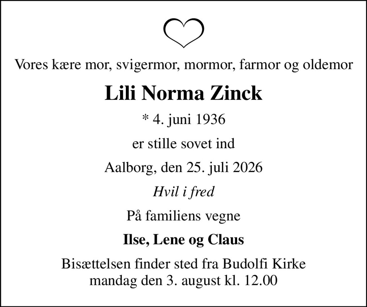 Vores kære mor, svigermor, mormor, farmor og oldemor
Lili Norma Zinck
* 4. juni 1936
er stille sovet ind
Aalborg, den 25. juli 2026
Hvil i fred
På familiens vegne
Ilse, Lene og Claus
Bisættelsen finder sted fra Budolfi Kirke  mandag den 3. august kl. 12.00