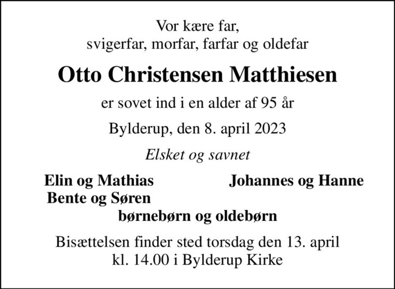 Vor kære far, svigerfar, morfar, farfar og oldefar
Otto Christensen Matthiesen
er sovet ind i en alder af 95 år
Bylderup, den 8. april 2023
Elsket og savnet
Elin og Mathias
Johannes og Hanne
Bente og Søren
Bisættelsen finder sted torsdag den 13. april kl. 14.00 i Bylderup Kirke