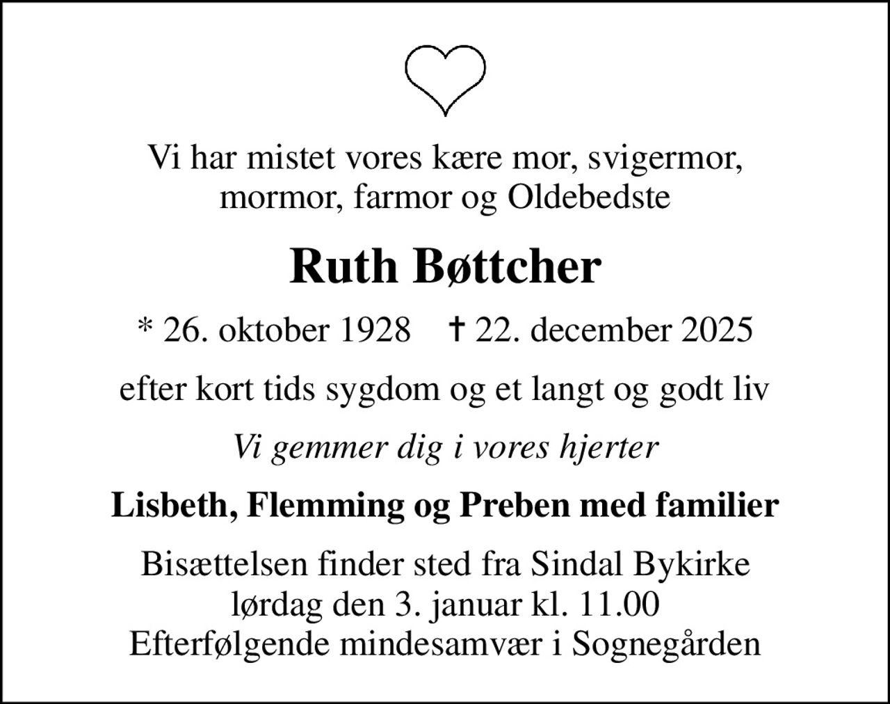 Vi har mistet vores kære mor, svigermor, mormor, farmor og Oldebedste
Ruth Bøttcher
* 26. oktober 1928    ✝ 22. december 2025
efter kort tids sygdom og et langt og godt liv
Vi gemmer dig i vores hjerter
Lisbeth, Flemming og Preben med familier
Bisættelsen finder sted fra Sindal Bykirke  lørdag den 3. januar kl. 11.00  Efterfølgende mindesamvær i Sognegården