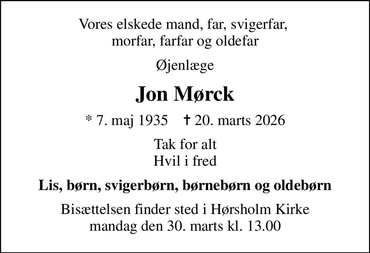 Vores elskede mand, far, svigerfar,  morfar, farfar og oldefar
Øjenlæge
Jon Mørck
* 7. maj 1935    ✝ 20. marts 2026
Tak for alt Hvil i fred
Lis, børn, svigerbørn, børnebørn og oldebørn
Bisættelsen finder sted i Hørsholm Kirke  mandag den 30. marts kl. 13.00