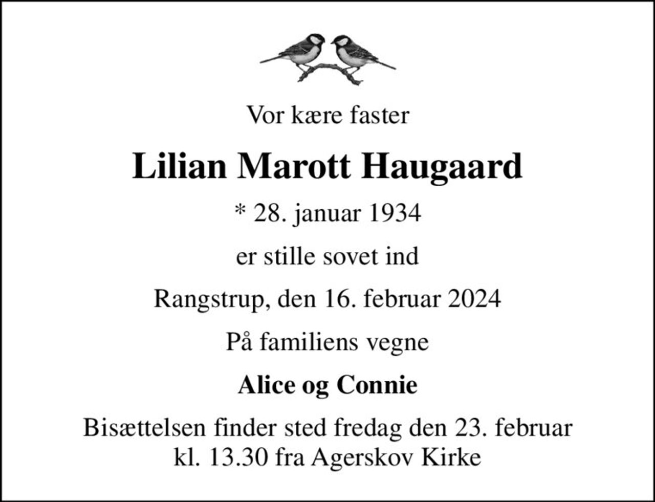 Vor kære faster
Lilian Marott Haugaard
* 28. januar 1934
er stille sovet ind
Rangstrup, den 16. februar 2024
På familiens vegne
Alice og Connie
Bisættelsen finder sted fredag den 23. februar kl. 13.30 fra Agerskov Kirke