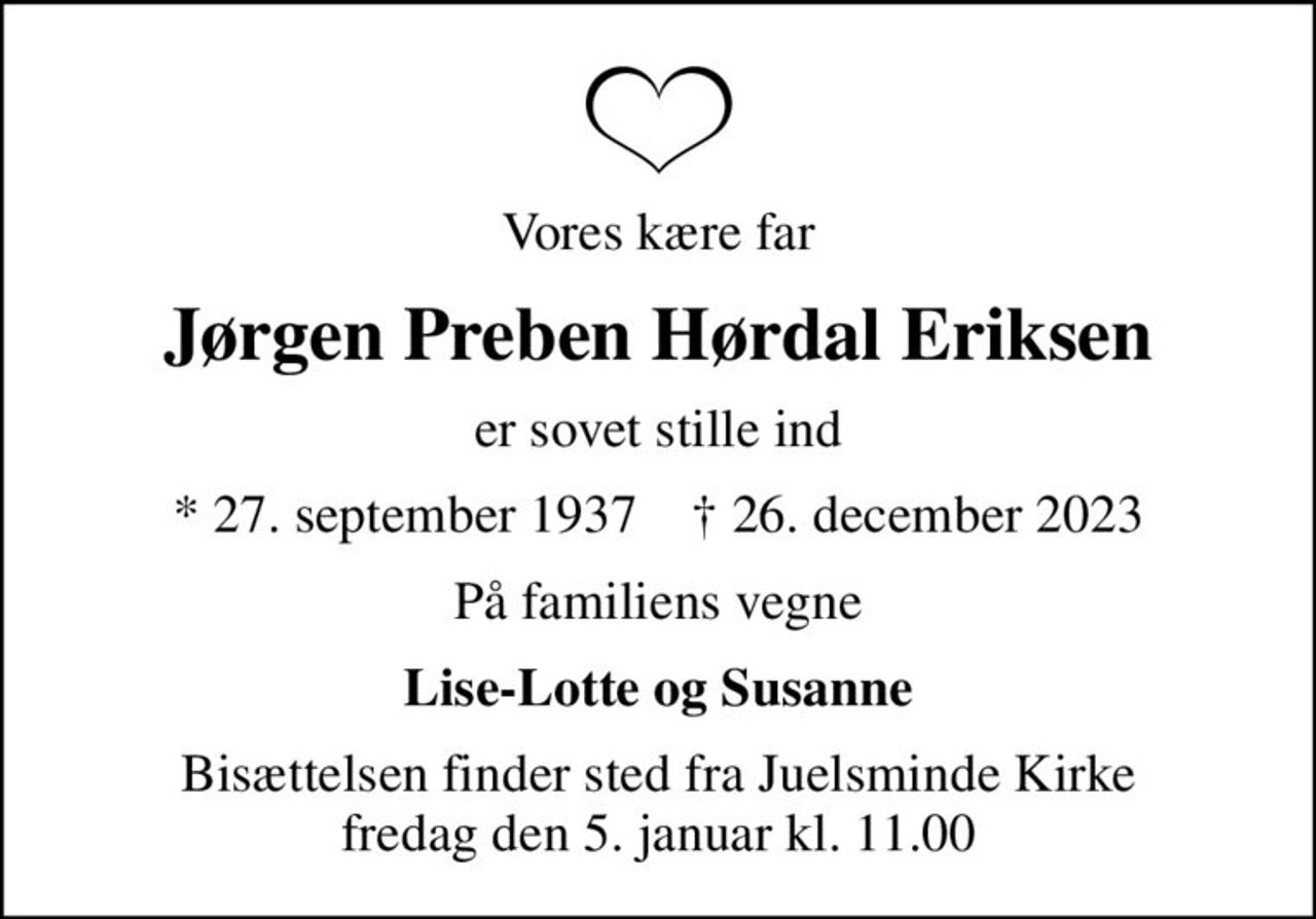Vores kære far
Jørgen Preben Hørdal Eriksen
er sovet stille ind
* 27. september 1937    ✝ 26. december 2023
På familiens vegne
Lise-Lotte og Susanne
Bisættelsen finder sted fra Juelsminde Kirke  fredag den 5. januar kl. 11.00