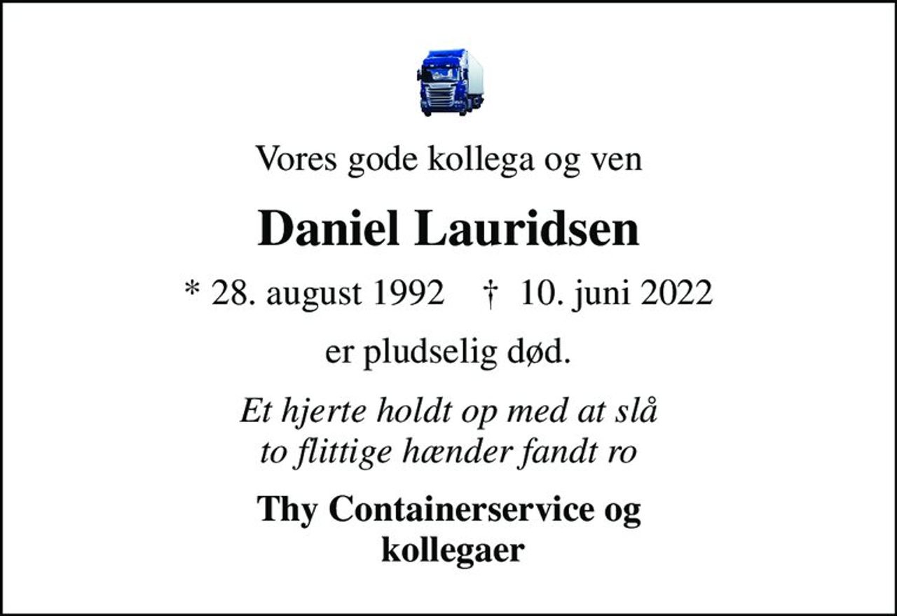 Vores gode kollega og ven
Daniel Lauridsen
* 28. august 1992    ✝ 10. juni 2022
er pludselig død.
Et hjerte holdt op med at slå to flittige hænder fandt ro
Thy Containerservice og  kollegaer