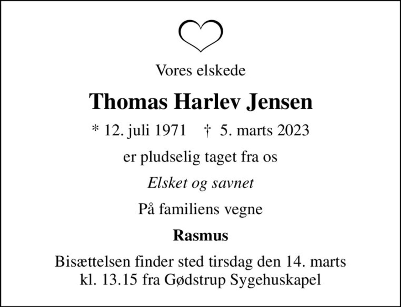 Vores elskede
Thomas Harlev Jensen
* 12. juli 1971    ✝ 5. marts 2023
er pludselig taget fra os
Elsket og savnet
På familiens vegne
Rasmus
Bisættelsen finder sted tirsdag den 14. marts kl. 13.15 fra Gødstrup Sygehuskapel