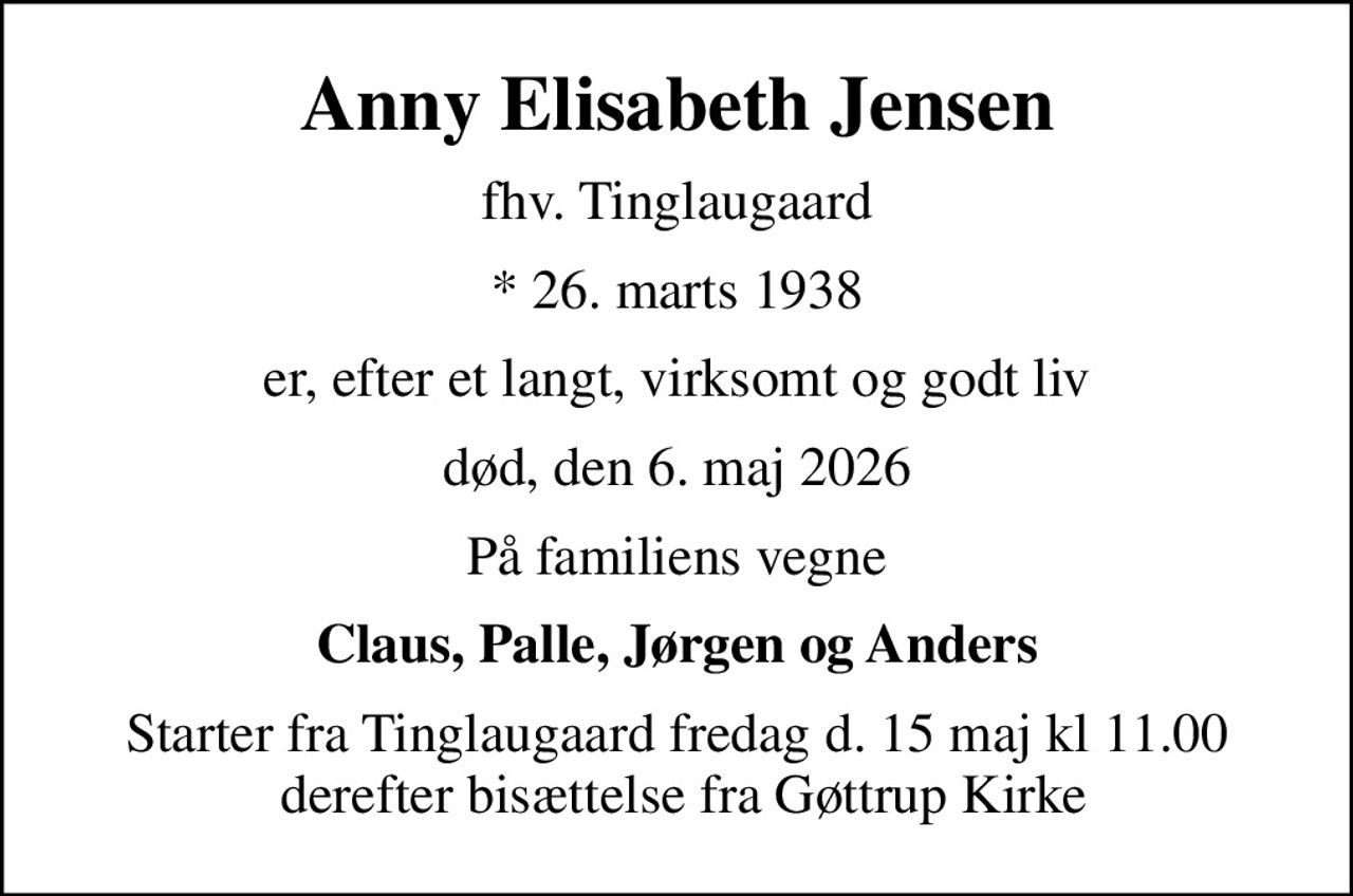 Anny Elisabeth Jensen
fhv. Tinglaugaard
* 26. marts 1938
er, efter et langt, virksomt og godt liv
død, den 6. maj 2026
På familiens vegne
Claus, Palle, Jørgen og Anders
Starter fra Tinglaugaard fredag d. 15 maj kl 11.00  derefter bisættelse fra Gøttrup Kirke