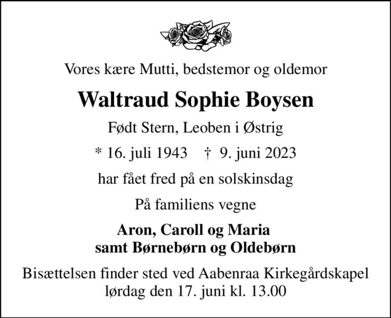 Vores kære Mutti, bedstemor og oldemor
Waltraud Sophie Boysen
Født Stern, Leoben i Østrig
* 16. juli 1943    ✝ 9. juni 2023
har fået fred på en solskinsdag
På familiens vegne
Aron, Caroll og Maria  samt Børnebørn og Oldebørn
Bisættelsen finder sted ved Aabenraa Kirkegårdskapel  lørdag den 17. juni kl. 13.00