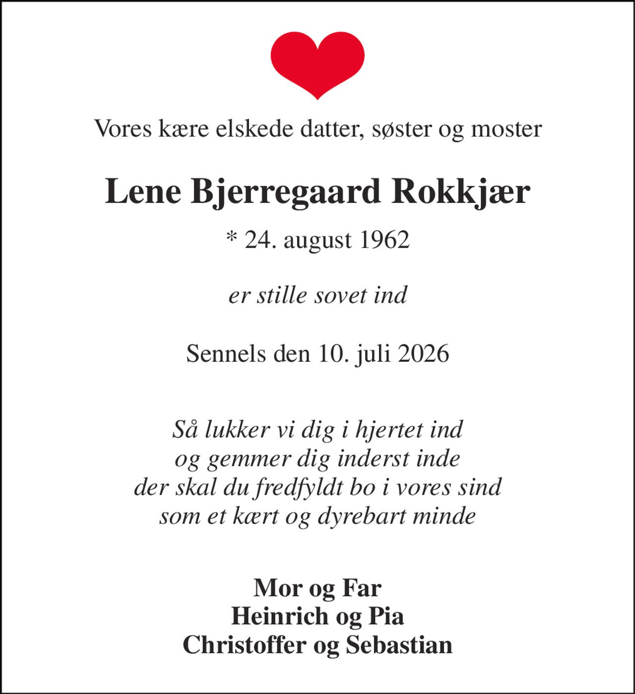 Vores kære elskede datter, søster og moster 
Lene Bjerregaard Rokkjær 
*​ 24. august 1962 
er stille sovet ind 
Sennels den 10. juli 2026 
Så lukker vi dig i hjertet ind og gemmer dig inderst inde der skal du fredfyldt bo i vores sind som et kært og dyrebart minde 
Mor og Far Heinrich og Pia Christoffer og Sebastian