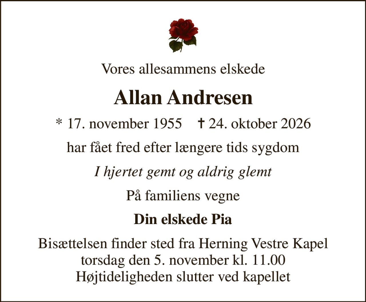 Vores allesammens elskede
Allan Andresen
* 17. november 1955    ✝ 24. oktober 2026
har fået fred efter længere tids sygdom
I hjertet gemt og aldrig glemt
På familiens vegne
Din elskede Pia
Bisættelsen finder sted fra Herning Vestre Kapel  torsdag den 5. november kl. 11.00  Højtideligheden slutter ved kapellet