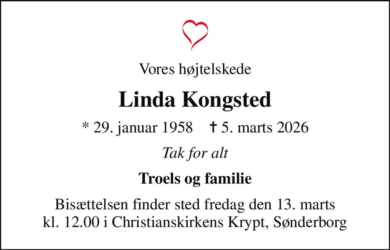 Vores højtelskede
Linda Kongsted
* 29. januar 1958    ✝ 5. marts 2026
Tak for alt
Troels og familie
Bisættelsen finder sted fredag den 13. marts kl. 12.00 i Christianskirkens Krypt, Sønderborg