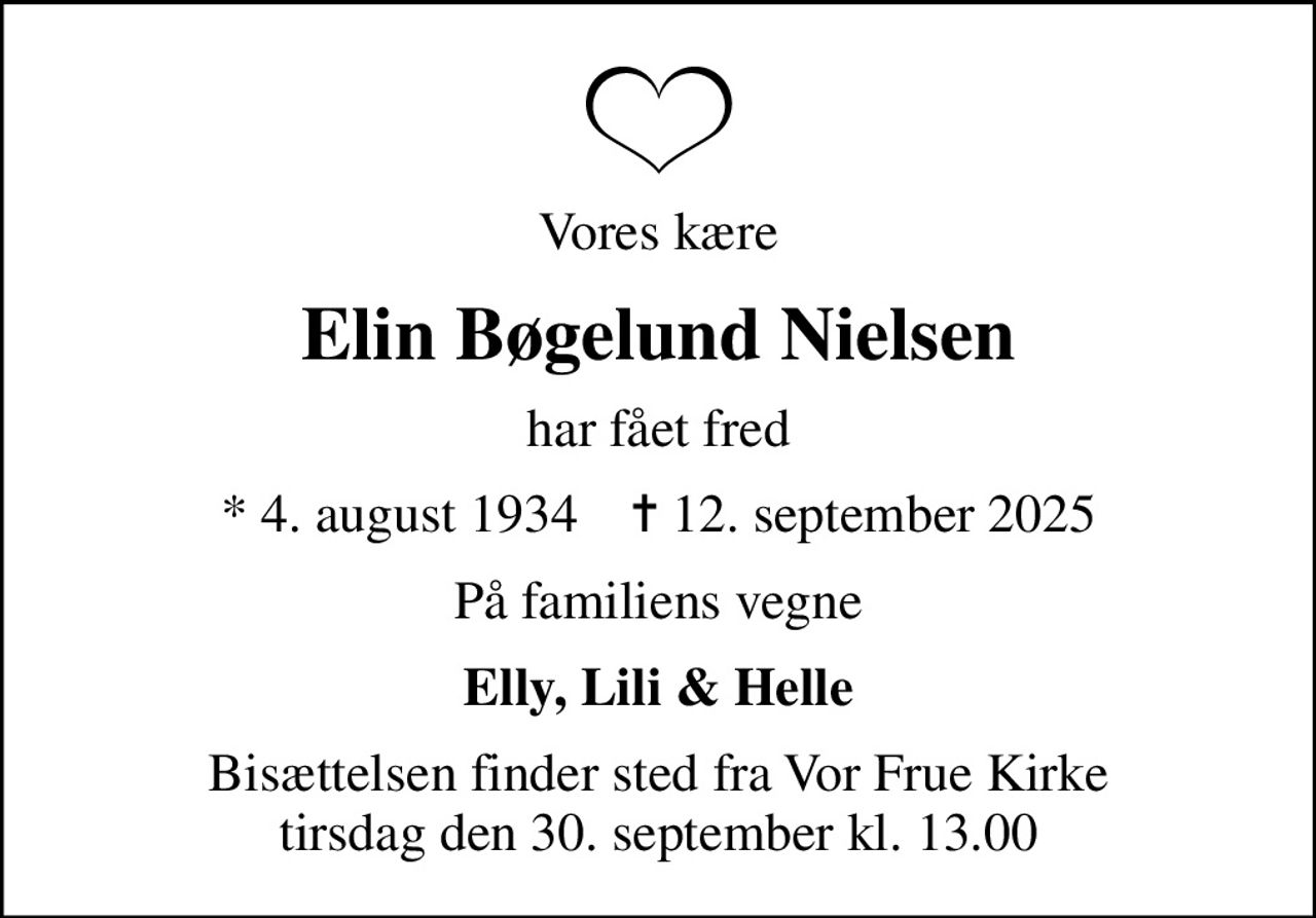 Vores kære
Elin Bøgelund Nielsen
har fået fred
* 4. august 1934    ✝ 12. september 2025
På familiens vegne
Elly, Lili & Helle
Bisættelsen finder sted fra Vor Frue Kirke  tirsdag den 30. september kl. 13.00