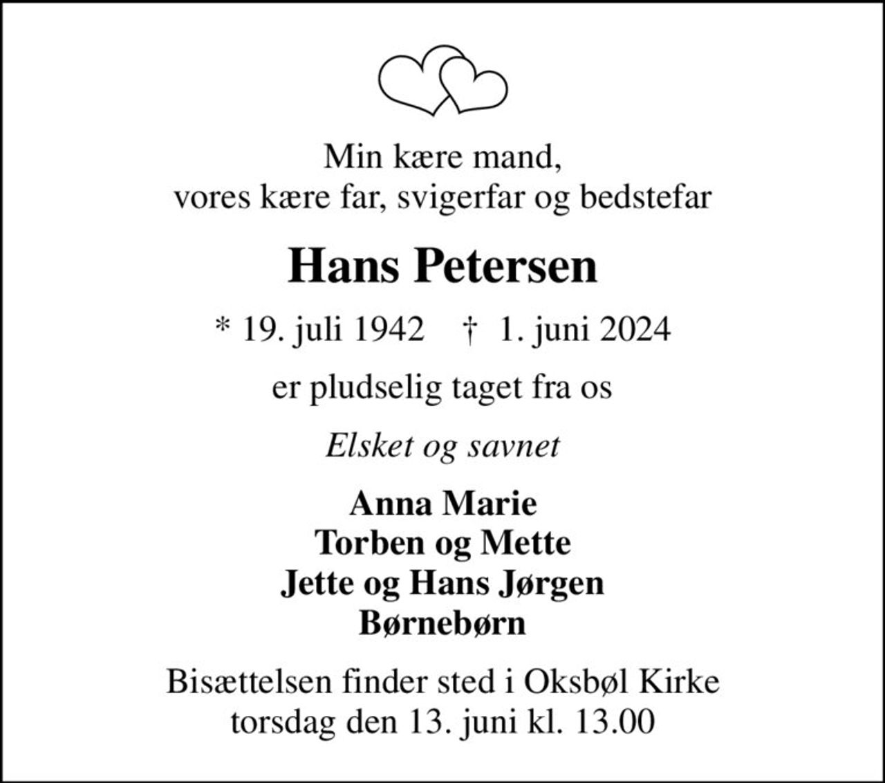 Min kære mand, vores kære far, svigerfar og bedstefar
Hans Petersen
* 19. juli 1942    ✝ 1. juni 2024
er pludselig taget fra os
Elsket og savnet
Anna Marie Torben og Mette Jette og Hans Jørgen Børnebørn
Bisættelsen finder sted i Oksbøl Kirke  torsdag den 13. juni kl. 13.00