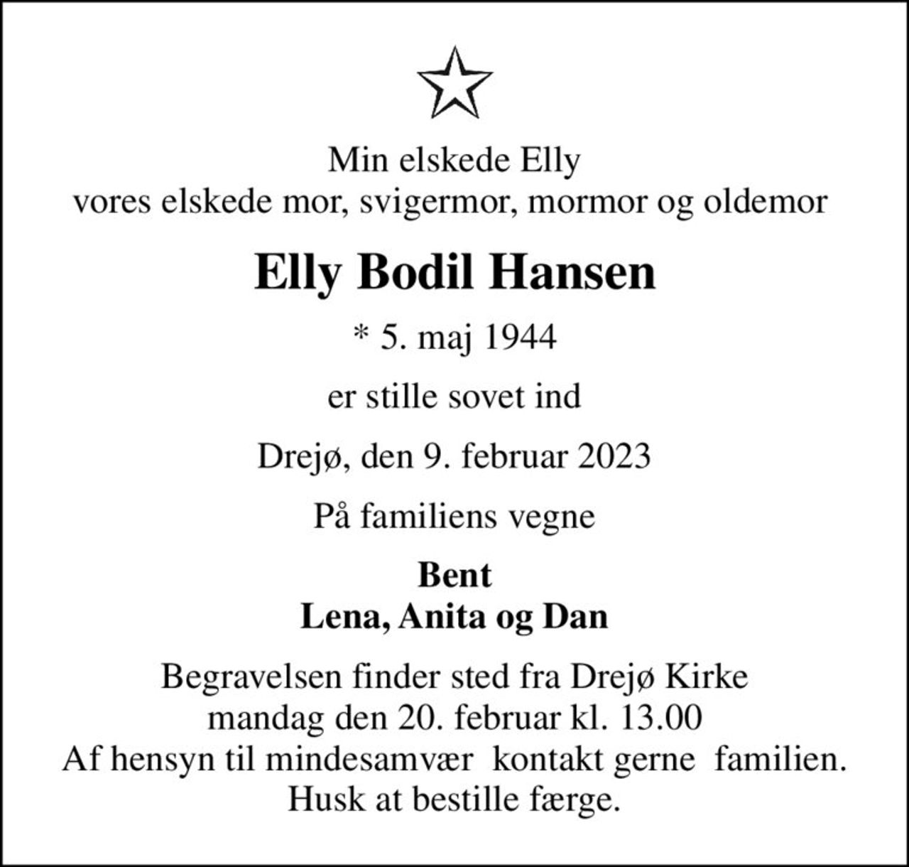 Min elskede Elly vores elskede mor, svigermor, mormor og oldemor 
Elly Bodil Hansen
* 5. maj 1944
er stille sovet ind
Drejø, den 9. februar 2023
På familiens vegne
Bent Lena, Anita og Dan
Begravelsen finder sted fra Drejø Kirke  mandag den 20. februar kl. 13.00  Af hensyn til mindesamvær  kontakt gerne  familien. Husk at bestille færge.