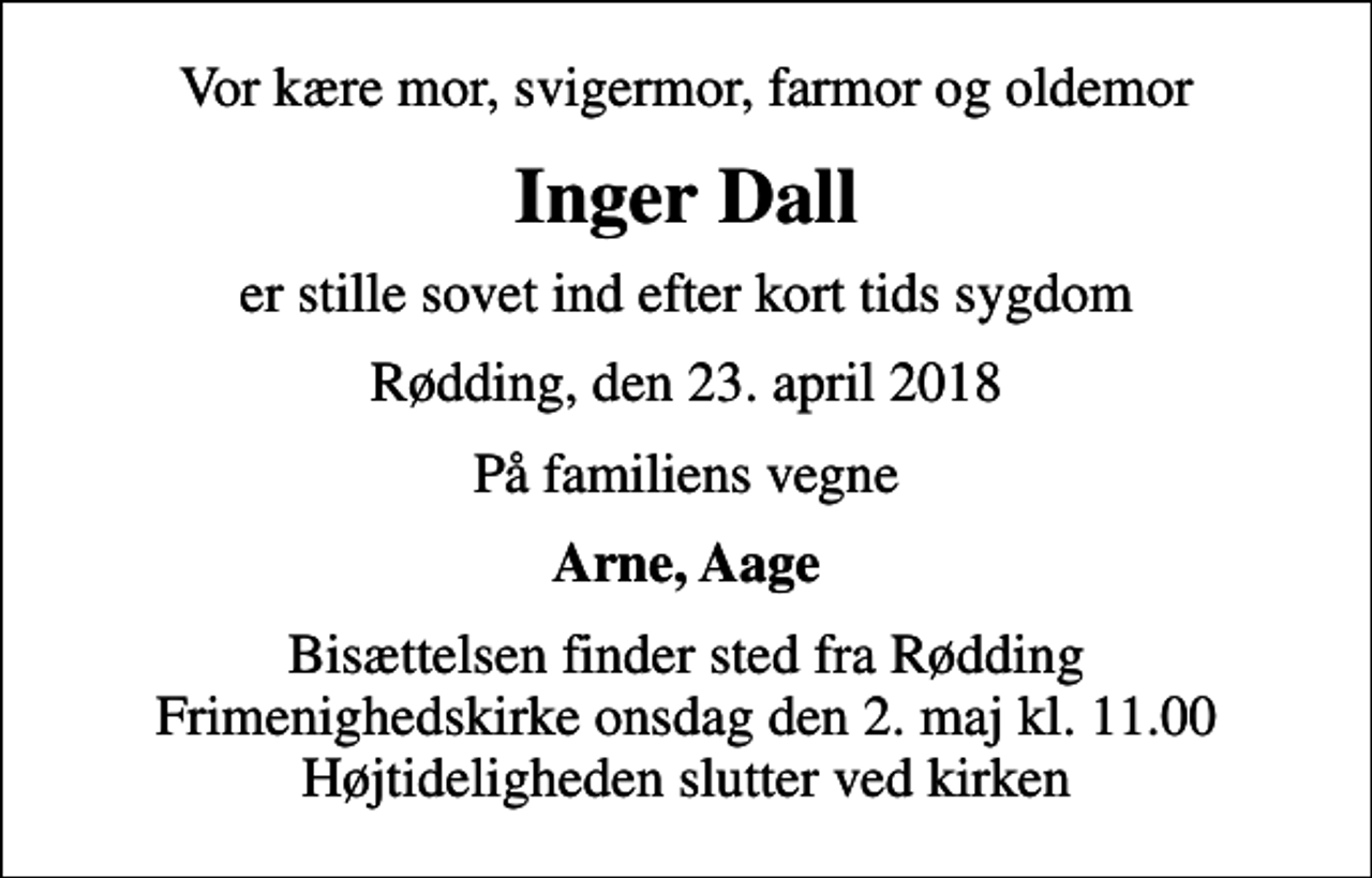 <p>Vor kære mor, svigermor, farmor og oldemor<br />Inger Dall<br />er stille sovet ind efter kort tids sygdom<br />Rødding, den 23. april 2018<br />På familiens vegne<br />Arne, Aage<br />Bisættelsen finder sted fra Rødding Frimenighedskirke onsdag den 2. maj kl. 11.00 Højtideligheden slutter ved kirken</p>