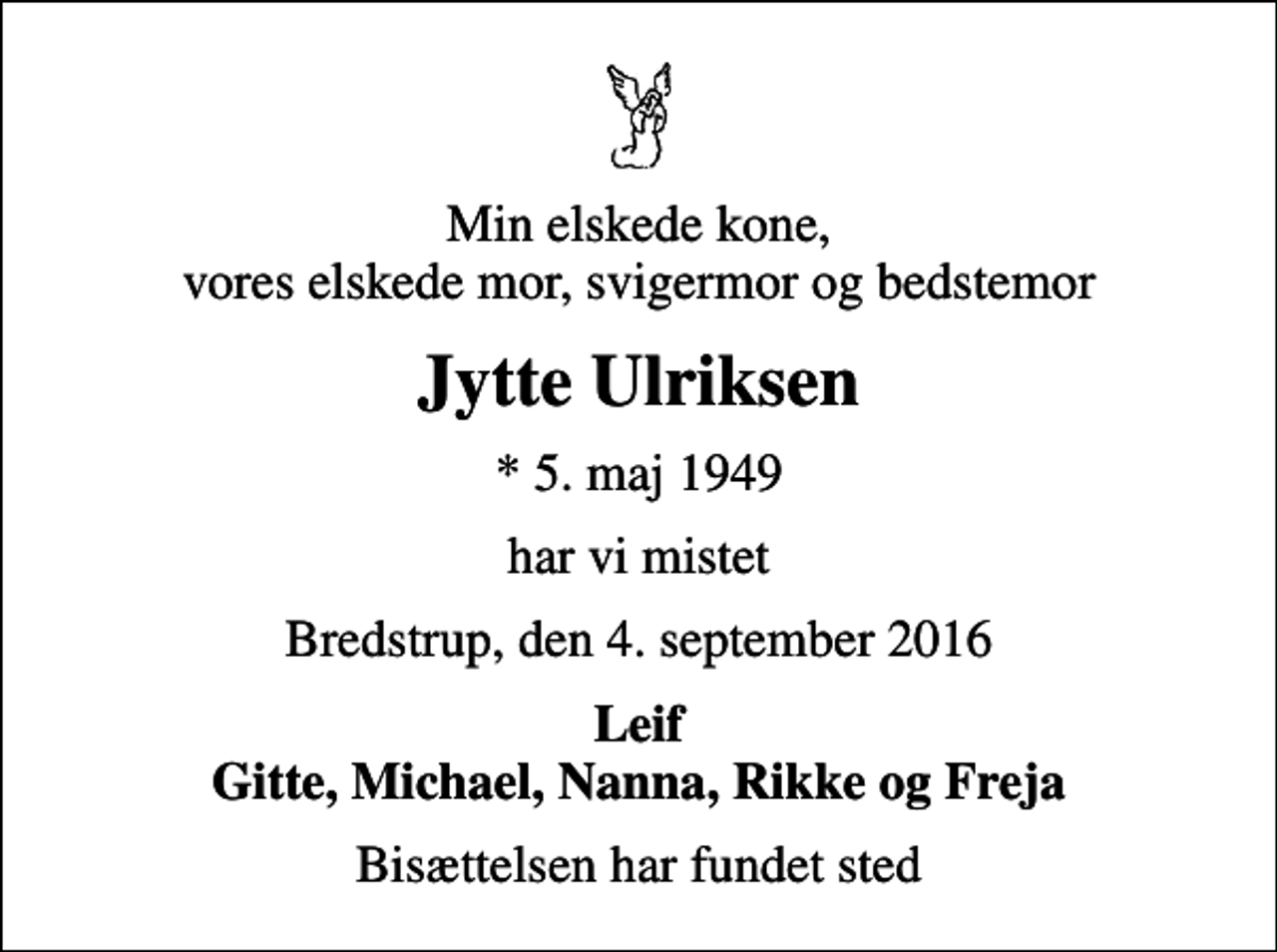 <p>Min elskede kone, vores elskede mor, svigermor og bedstemor<br />Jytte Ulriksen<br />* 5. maj 1949<br />har vi mistet<br />Bredstrup, den 4. september 2016<br />Leif Gitte, Michael, Nanna, Rikke og Freja<br />Bisættelsen har fundet sted</p>