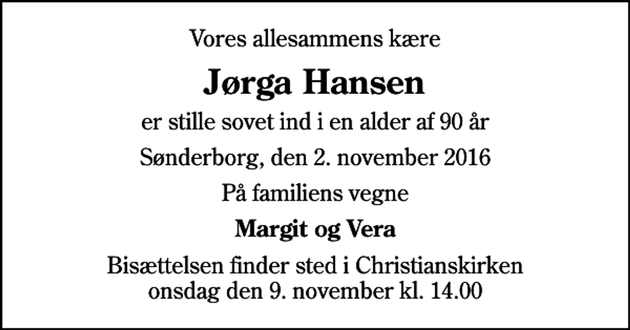 <p>Vores allesammens kære<br />Jørga Hansen<br />er stille sovet ind i en alder af 90 år<br />Sønderborg, den 2. november 2016<br />På familiens vegne<br />Margit og Vera<br />Bisættelsen finder sted i Christianskirken onsdag den 9. november kl. 14.00</p>