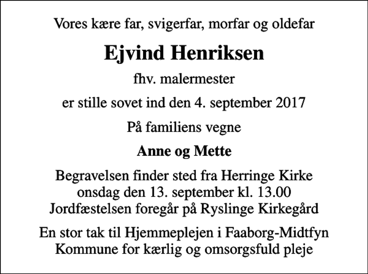 <p>Vores kære far, svigerfar, morfar og oldefar<br />Ejvind Henriksen<br />fhv. malermester<br />er stille sovet ind den 4. september 2017<br />På familiens vegne<br />Anne og Mette<br />Begravelsen finder sted fra Herringe Kirke onsdag den 13. september kl. 13.00 Jordfæstelsen foregår på Ryslinge Kirkegård<br />En stor tak til Hjemmeplejen i Faaborg-Midtfyn Kommune for kærlig og omsorgsfuld pleje</p>