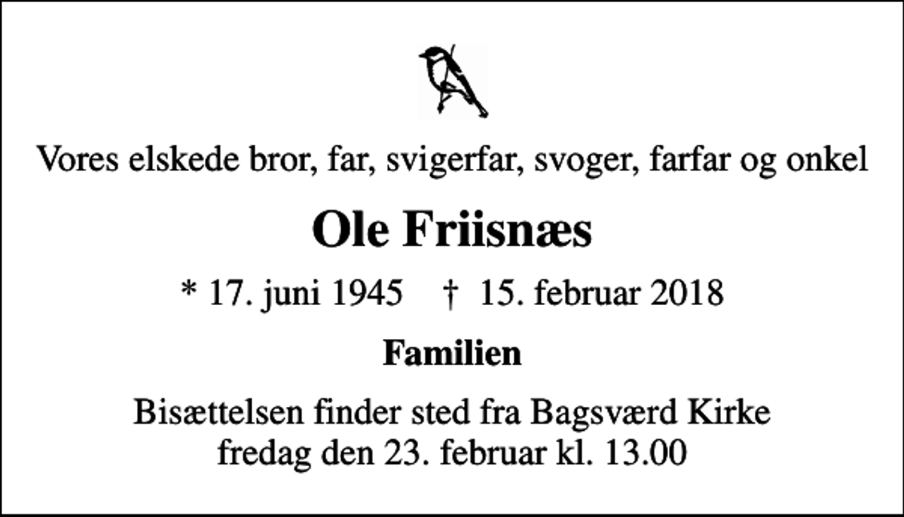 <p>Vores elskede bror, far, svigerfar, svoger, farfar og onkel<br />Ole Friisnæs<br />* 17. juni 1945 ✝ 15. februar 2018<br />Familien<br />Bisættelsen finder sted fra Bagsværd Kirke fredag den 23. februar kl. 13.00</p>