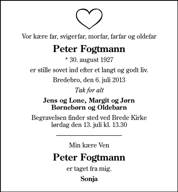 <p>Vor kære far, svigerfar, morfar, farfar og oldefar<br />Peter Fogtmann<br />* 30. august 1927<br />er stille sovet ind efter et langt og godt liv.<br />Bredebro, den 6. juli 2013<br />Tak for alt<br />Jens og Lone, Margit og Jørn Børnebørn og Oldebarn<br />Begravelsen finder sted ved Brede Kirke lørdag den 13. juli kl. 13.30<br />Min kære Ven<br />Peter Fogtmann<br />er taget fra mig.<br />Sonja</p>