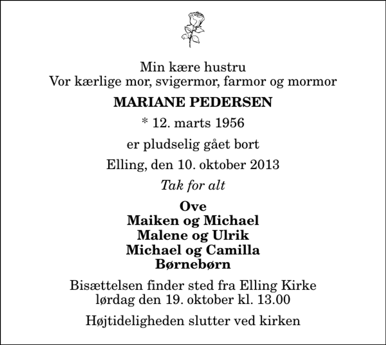 <p>Min kære hustru Vor kærlige mor, svigermor, farmor og mormor<br />Mariane Pedersen<br />* 12. marts 1956<br />er pludselig gået bort<br />Elling, den 10. oktober 2013<br />Tak for alt<br />Ove Maiken og Michael Malene og Ulrik Michael og Camilla Børnebørn<br />Bisættelsen finder sted fra Elling Kirke lørdag den 19. oktober kl. 13.00 Højtideligheden slutter ved kirken</p>