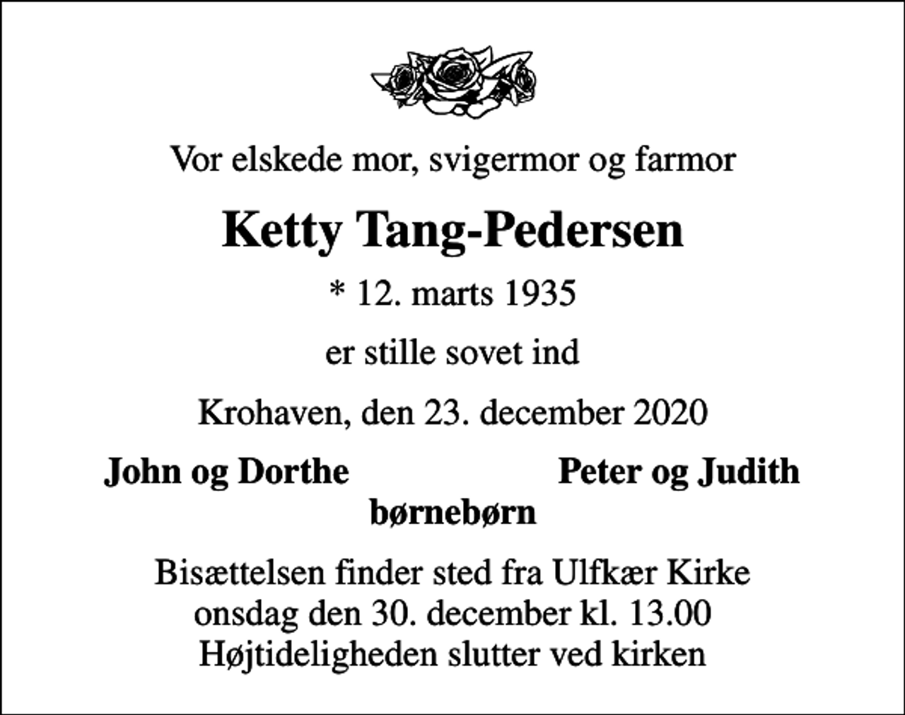 <p>Vor elskede mor, svigermor og farmor<br />Ketty Tang-Pedersen<br />* 12. marts 1935<br />er stille sovet ind<br />Krohaven, den 23. december 2020<br />John og Dorthe<br />Peter og Judith<br />Bisættelsen finder sted fra Ulfkær Kirke onsdag den 30. december kl. 13.00 Højtideligheden slutter ved kirken</p>
