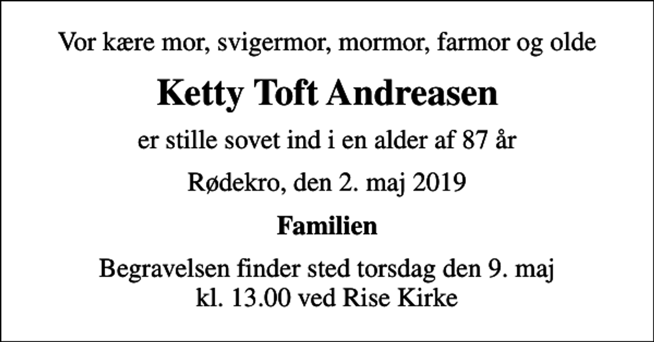 <p>Vor kære mor, svigermor, mormor, farmor og olde<br />Ketty Toft Andreasen<br />er stille sovet ind i en alder af 87 år<br />Rødekro, den 2. maj 2019<br />Familien<br />Begravelsen finder sted torsdag den 9. maj kl. 13.00 ved Rise Kirke</p>