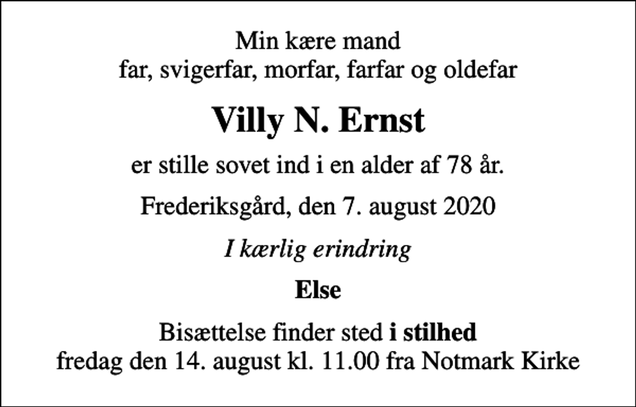 <p>Min kære mand far, svigerfar, morfar, farfar og oldefar<br />Villy N. Ernst<br />er stille sovet ind i en alder af 78 år.<br />Frederiksgård, den 7. august 2020<br />I kærlig erindring<br />Else<br />Bisættelse finder sted <em>i stilhed</em> fredag den 14. august kl. 11.00 fra Notmark Kirke</p>