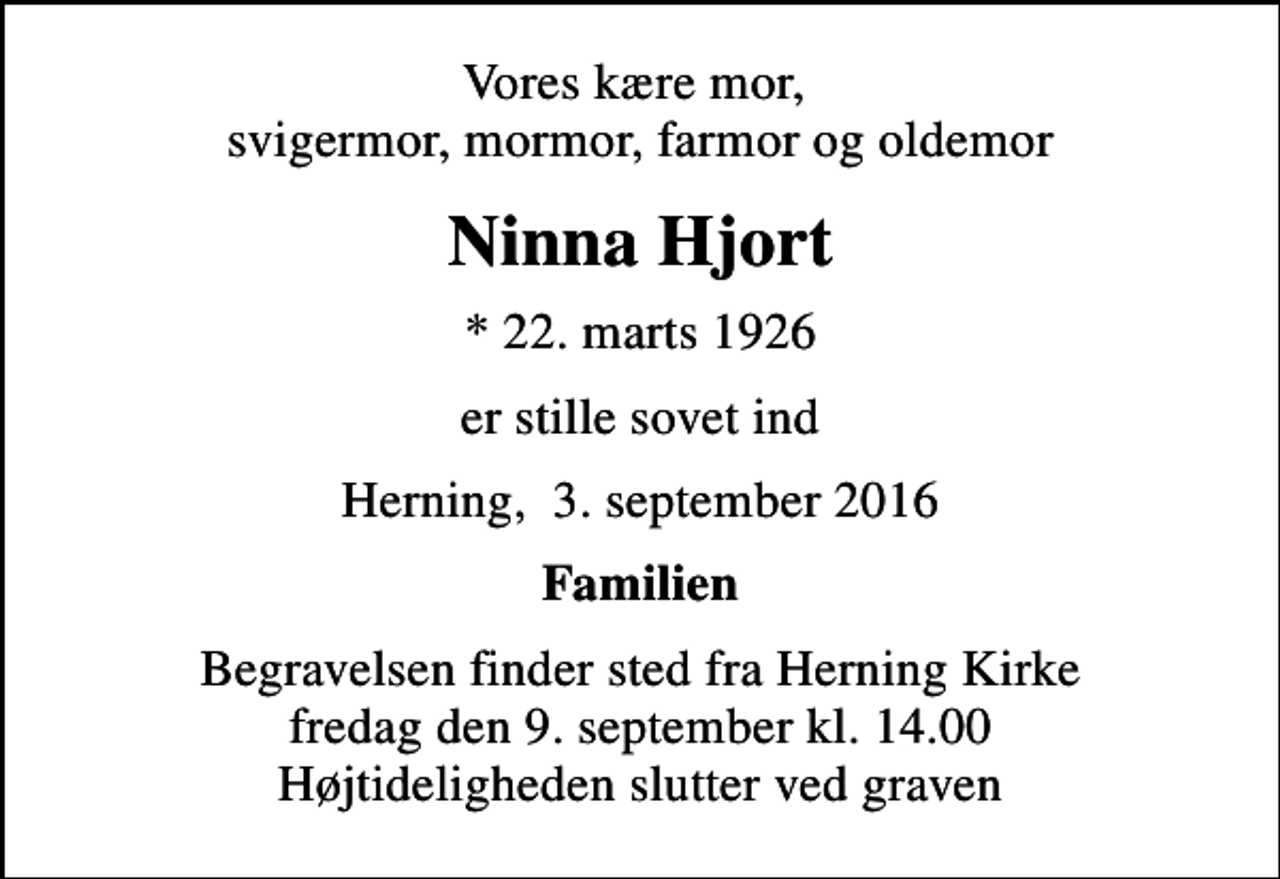 <p>Vores kære mor, svigermor, mormor, farmor og oldemor<br />Ninna Hjort<br />* 22. marts 1926<br />er stille sovet ind<br />Herning, 3. september 2016<br />Familien<br />Begravelsen finder sted fra Herning Kirke fredag den 9. september kl. 14.00 Højtideligheden slutter ved graven</p>