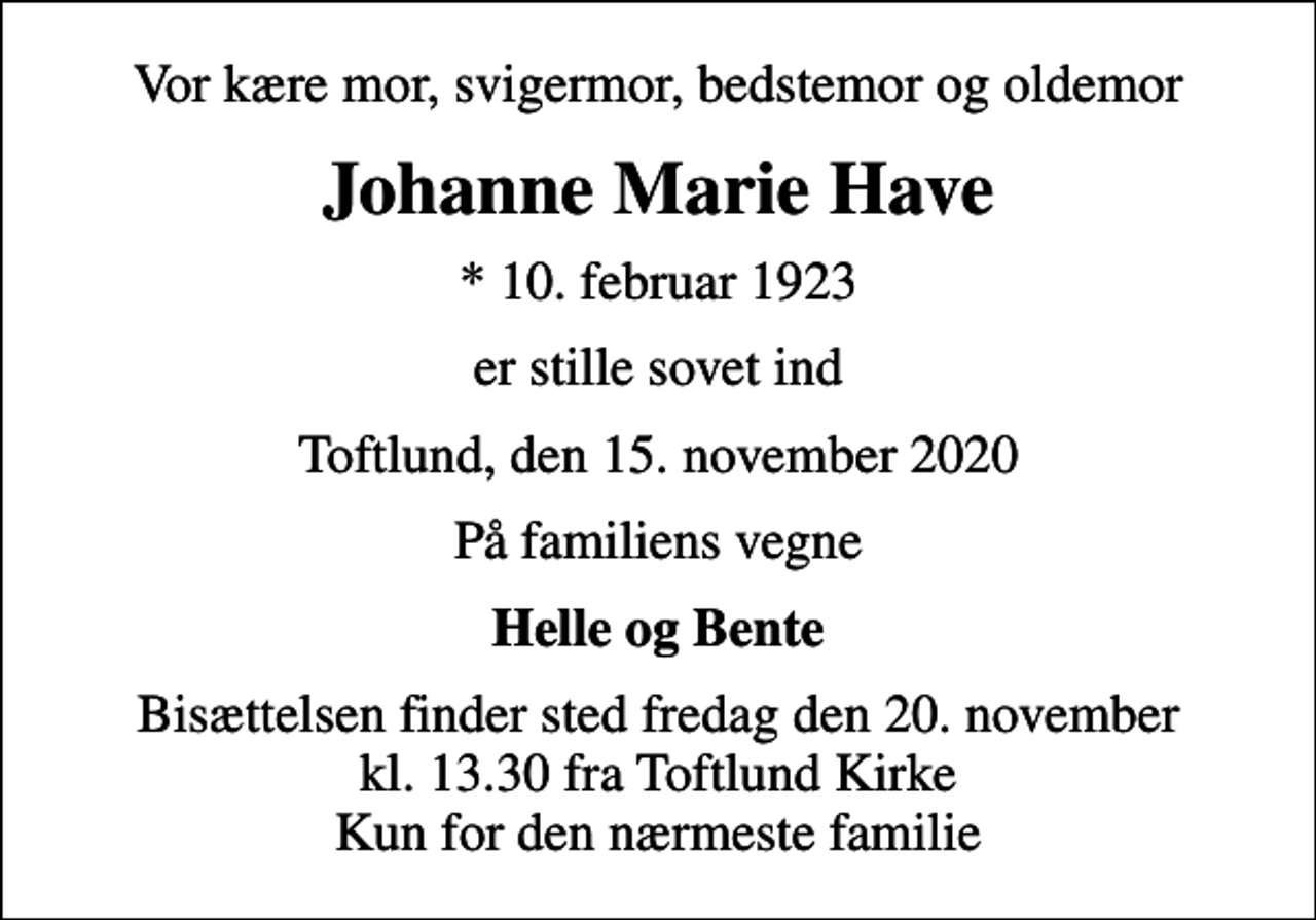 <p>Vor kære mor, svigermor, bedstemor og oldemor<br />Johanne Marie Have<br />* 10. februar 1923<br />er stille sovet ind<br />Toftlund, den 15. november 2020<br />På familiens vegne<br />Helle og Bente<br />Bisættelsen finder sted fredag den 20. november kl. 13.30 fra Toftlund Kirke Kun for den nærmeste familie</p>