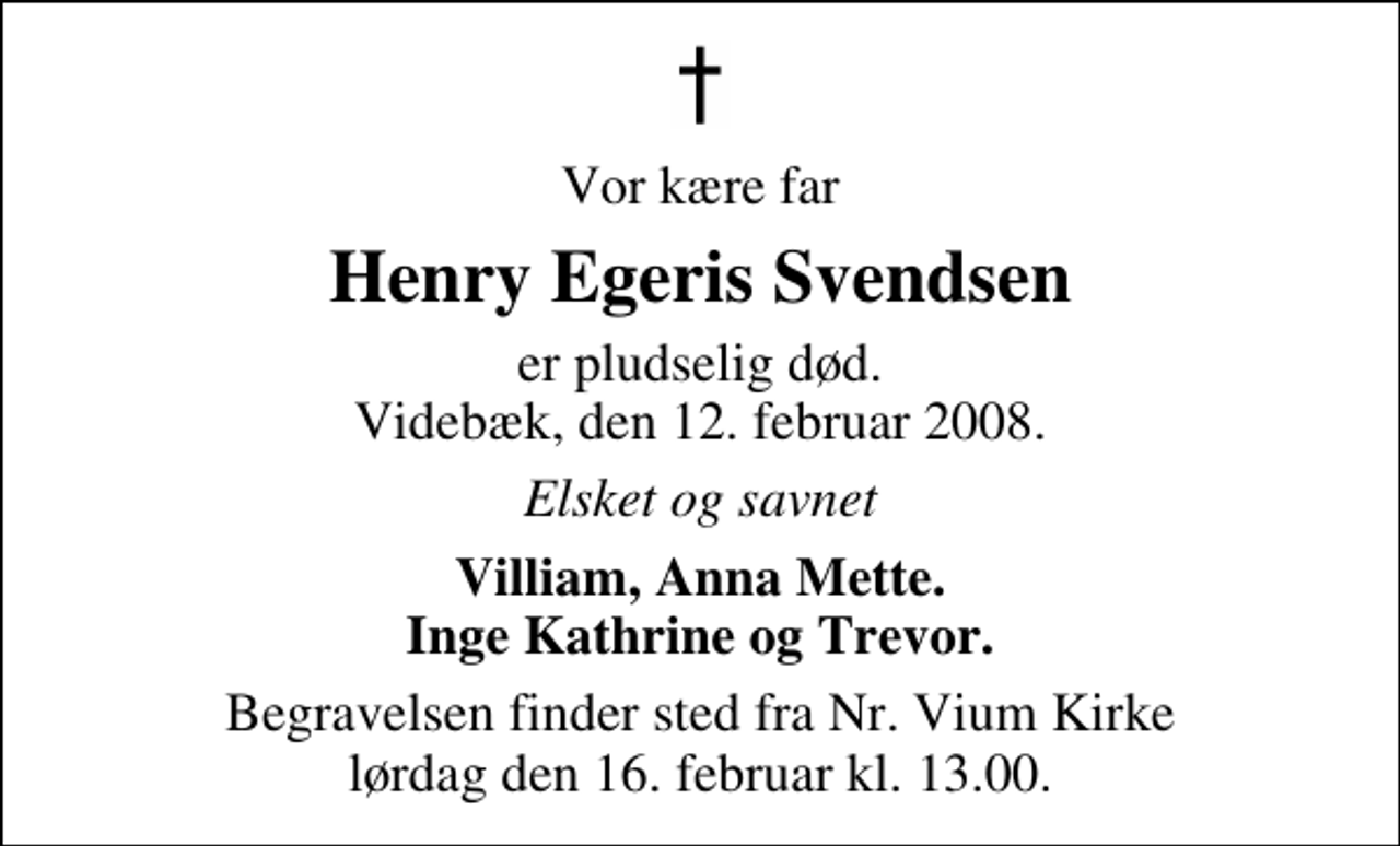 <p>Vor kære far<br />Henry Egeris Svendsen<br />er pludselig død. Videbæk, den 12. februar 2008.<br />Elsket og savnet<br />Villiam, Anna Mette. Inge Kathrine og Trevor.<br />Begravelsen finder sted fra Nr. Vium Kirke lørdag den 16. februar kl. 13.00</p>